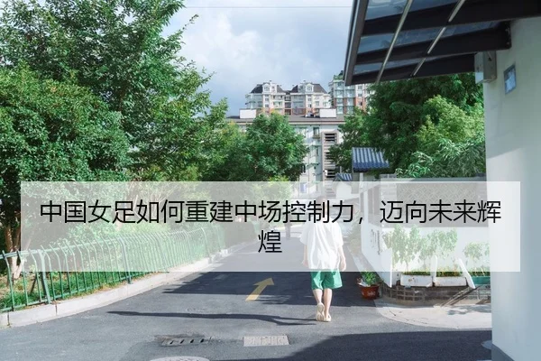 中国女足如何重建中场控制力，迈向未来辉煌
